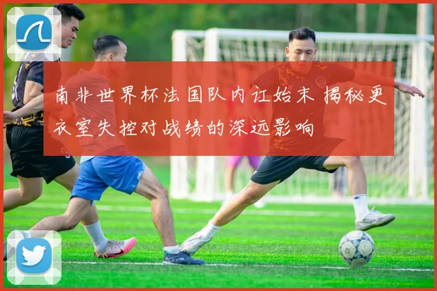 南非世界杯法国队内讧始末 揭秘更衣室失控对战绩的深远影响