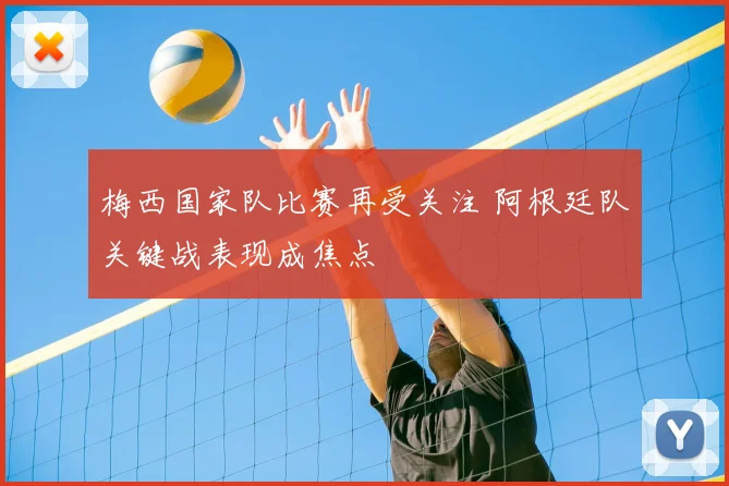 梅西国家队比赛再受关注 阿根廷队关键战表现成焦点