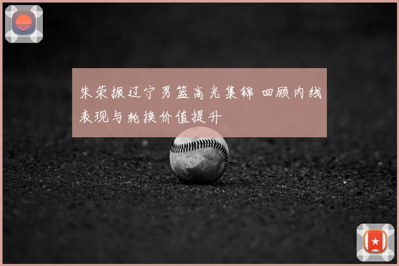 朱荣振辽宁男篮高光集锦 回顾内线表现与轮换价值提升