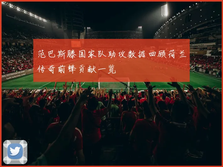 范巴斯滕国家队助攻数据回顾荷兰传奇前锋贡献一览