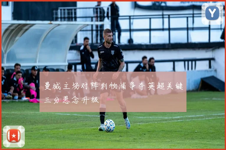 曼城主场对阵利物浦争夺英超关键三分悬念升级