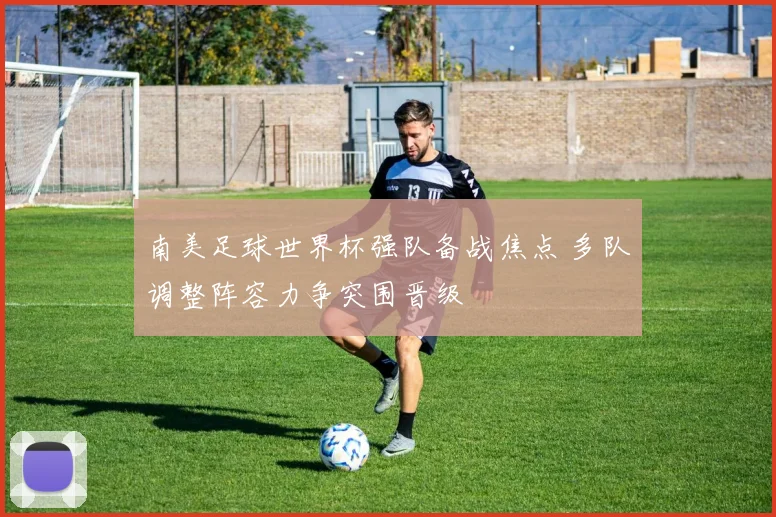 南美足球世界杯强队备战焦点 多队调整阵容力争突围晋级
