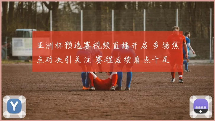 亚洲杯预选赛视频直播开启 多场焦点对决引关注 赛程后续看点十足