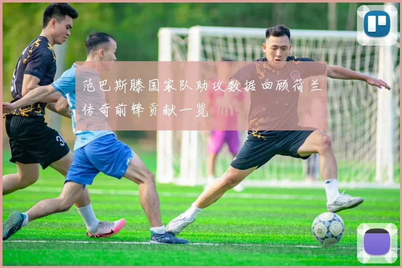 范巴斯滕国家队助攻数据回顾荷兰传奇前锋贡献一览