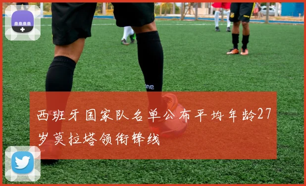 西班牙国家队名单公布平均年龄27岁莫拉塔领衔锋线