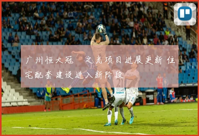 广州恒大冠珺之光项目进展更新 住宅配套建设进入新阶段
