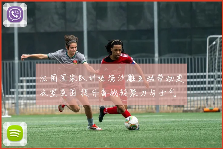 法国国家队训练场沙雕互动带动更衣室氛围 提升备战凝聚力与士气