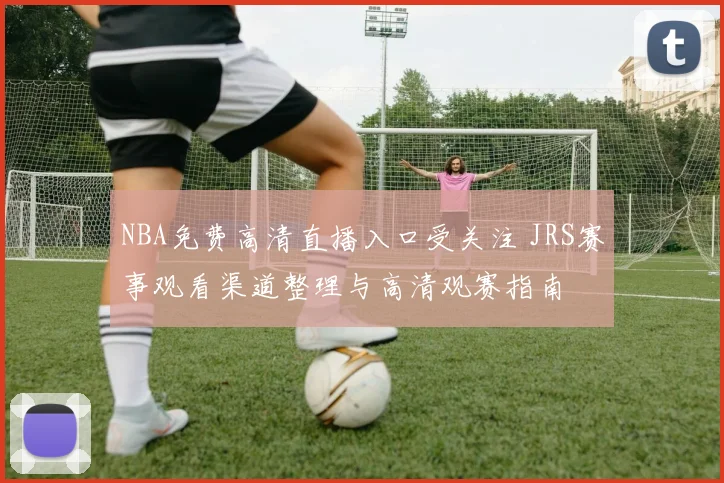 NBA免费高清直播入口受关注 JRS赛事观看渠道整理与高清观赛指南