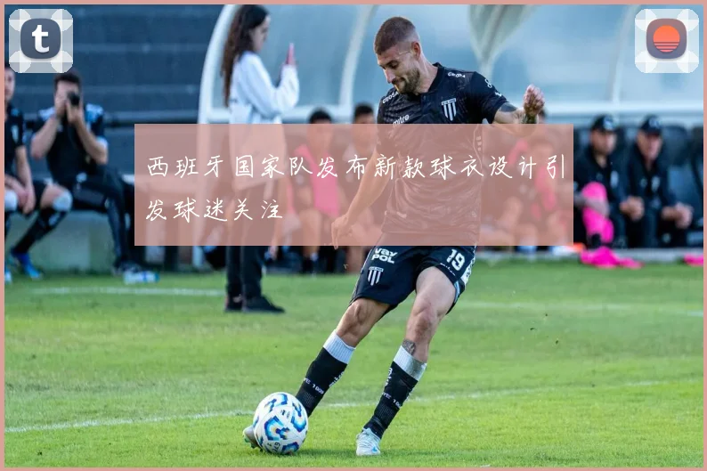 西班牙国家队发布新款球衣设计引发球迷关注