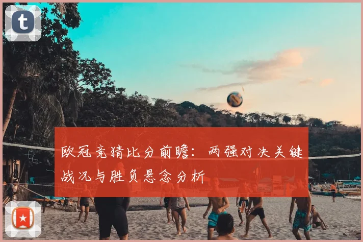 欧冠竞猜比分前瞻：两强对决关键战况与胜负悬念分析