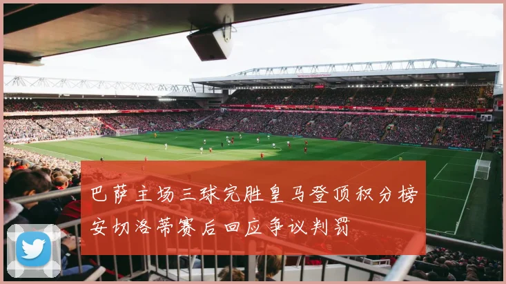 巴萨主场三球完胜皇马登顶积分榜安切洛蒂赛后回应争议判罚