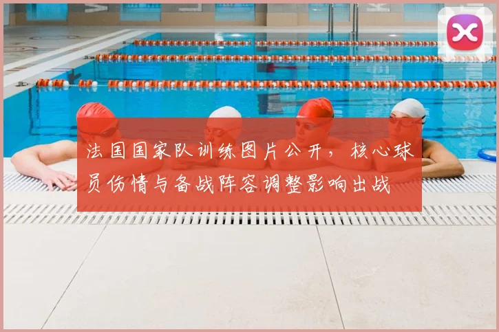 法国国家队训练图片公开，核心球员伤情与备战阵容调整影响出战