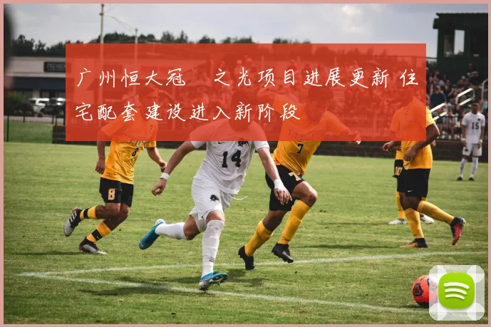 广州恒大冠珺之光项目进展更新 住宅配套建设进入新阶段