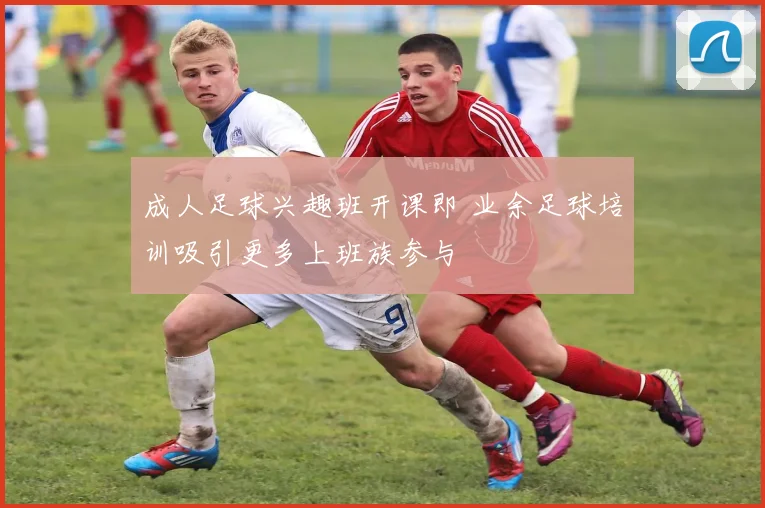 成人足球兴趣班开课即 业余足球培训吸引更多上班族参与