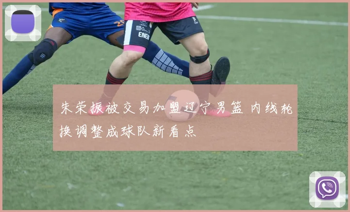 朱荣振被交易加盟辽宁男篮 内线轮换调整成球队新看点