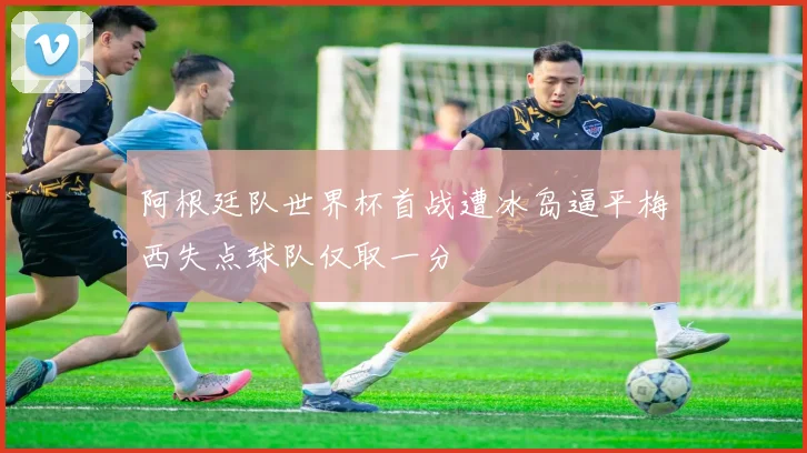 阿根廷队世界杯首战遭冰岛逼平梅西失点球队仅取一分