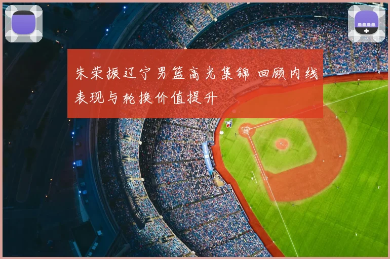 朱荣振辽宁男篮高光集锦 回顾内线表现与轮换价值提升