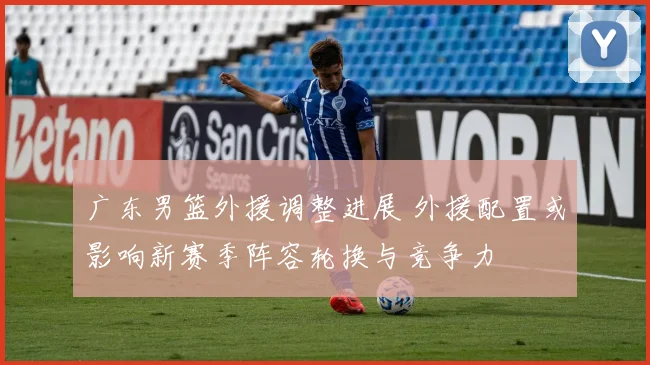 广东男篮外援调整进展 外援配置或影响新赛季阵容轮换与竞争力