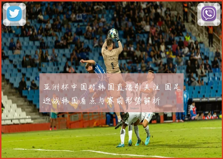 亚洲杯中国对韩国直播引关注 国足迎战韩国看点与赛前形势解析