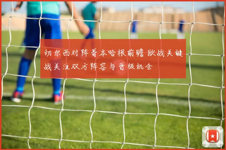 切尔西对阵哥本哈根前瞻 欧战关键战关注双方阵容与晋级机会