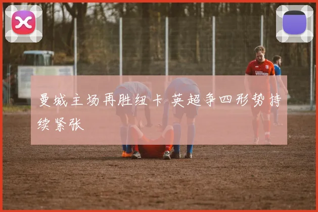 曼城主场再胜纽卡 英超争四形势持续紧张