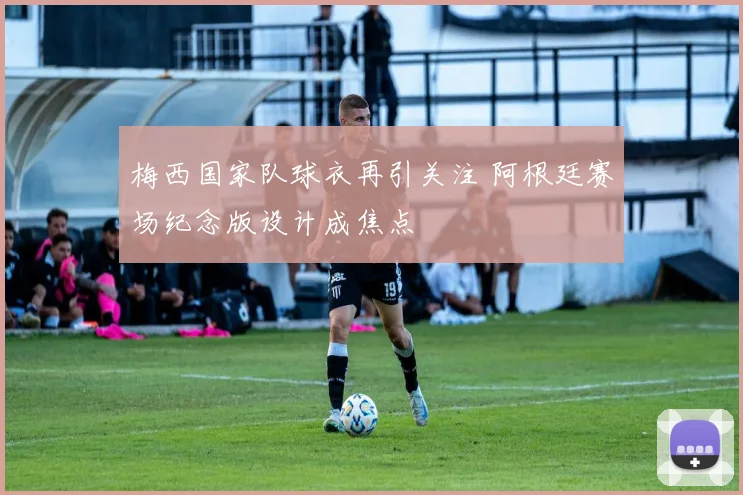 梅西国家队球衣再引关注 阿根廷赛场纪念版设计成焦点