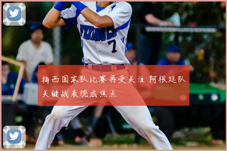 梅西国家队比赛再受关注 阿根廷队关键战表现成焦点