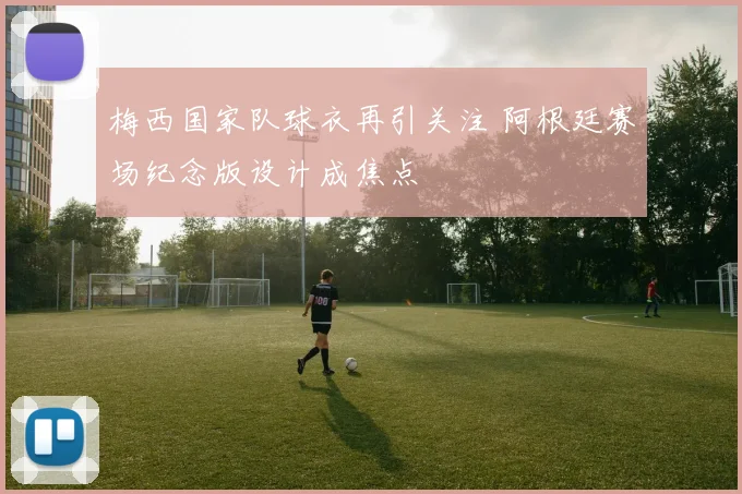 梅西国家队球衣再引关注 阿根廷赛场纪念版设计成焦点