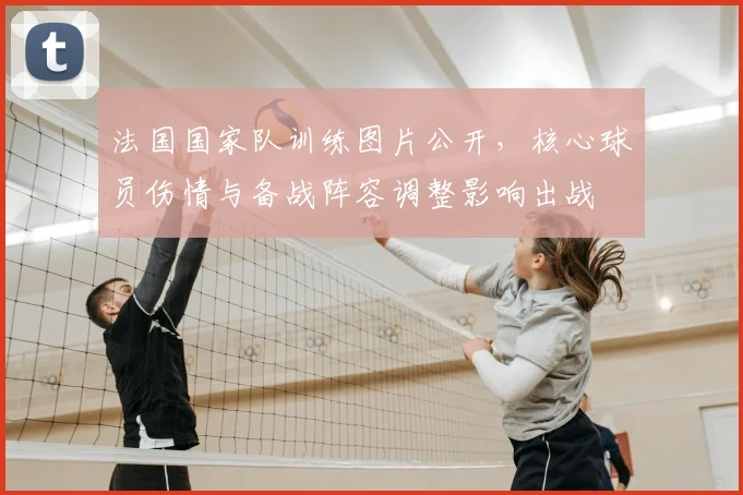 法国国家队训练图片公开，核心球员伤情与备战阵容调整影响出战