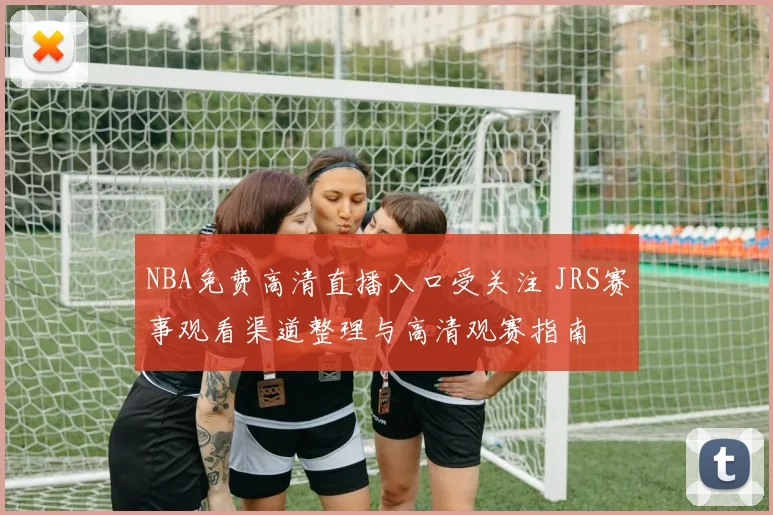 NBA免费高清直播入口受关注 JRS赛事观看渠道整理与高清观赛指南