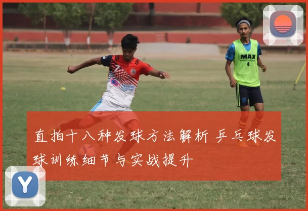 直拍十八种发球方法解析 乒乓球发球训练细节与实战提升