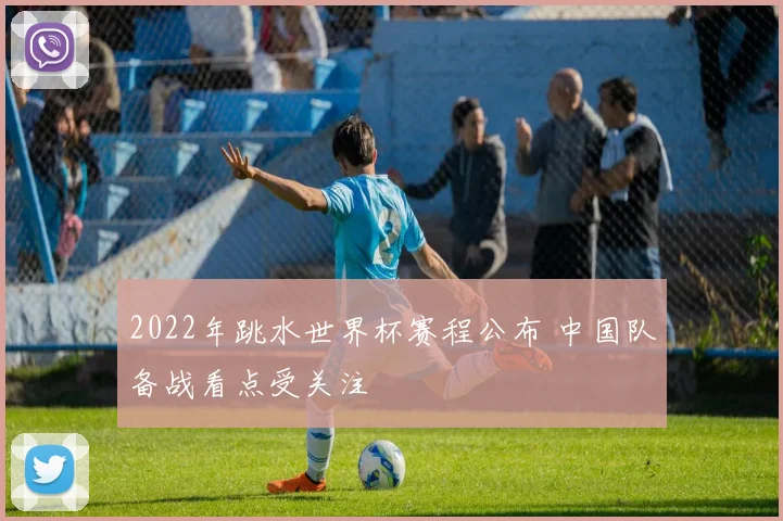 2022年跳水世界杯赛程公布 中国队备战看点受关注