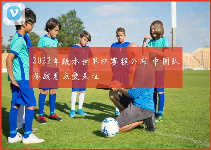 2022年跳水世界杯赛程公布 中国队备战看点受关注