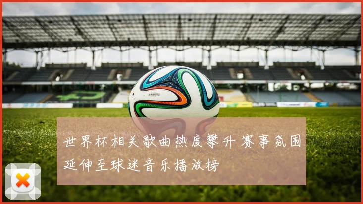 世界杯相关歌曲热度攀升 赛事氛围延伸至球迷音乐播放榜